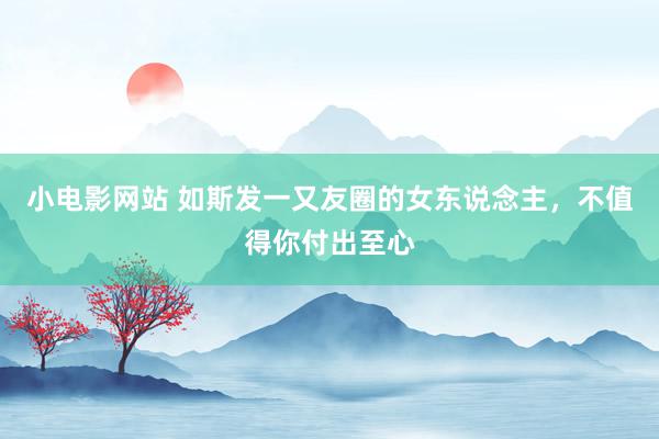 小电影网站 如斯发一又友圈的女东说念主，不值得你付出至心