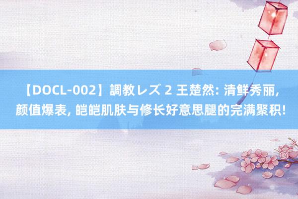 【DOCL-002】調教レズ 2 王楚然: 清鲜秀丽, 颜值爆表, 皑皑肌肤与修长好意思腿的完满聚积!