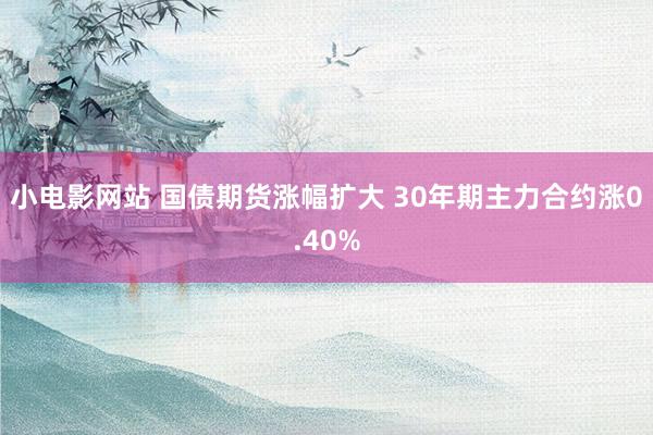 小电影网站 国债期货涨幅扩大 30年期主力合约涨0.40%