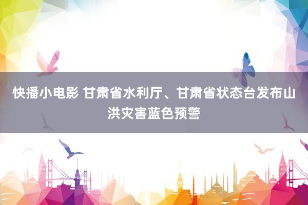 快播小电影 甘肃省水利厅、甘肃省状态台发布山洪灾害蓝色预警