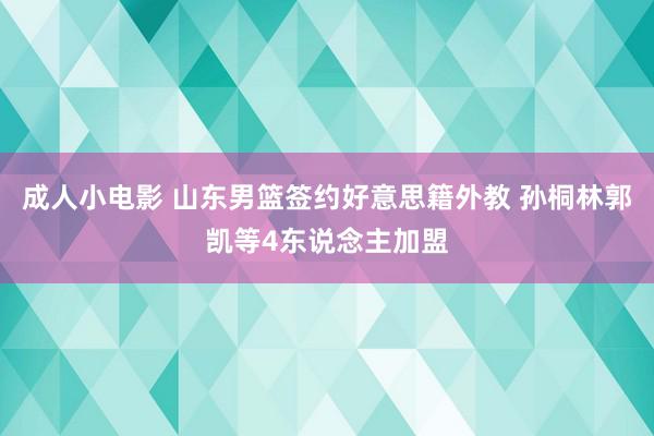 成人小电影 山东男篮签约好意思籍外教 孙桐林郭凯等4东说念主加盟