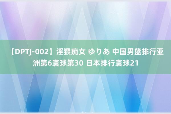 【DPTJ-002】淫猥痴女 ゆりあ 中国男篮排行亚洲第6寰球第30 日本排行寰球21