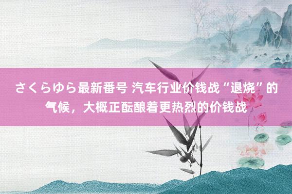 さくらゆら最新番号 汽车行业价钱战“退烧”的气候，大概正酝酿着更热烈的价钱战