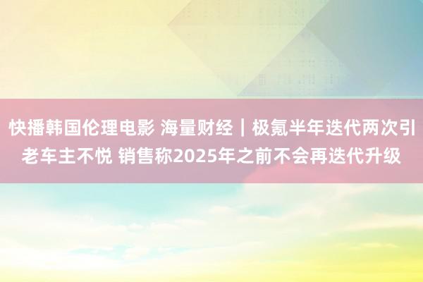 快播韩国伦理电影 海量财经｜极氪半年迭代两次引老车主不悦 销售称2025年之前不会再迭代升级