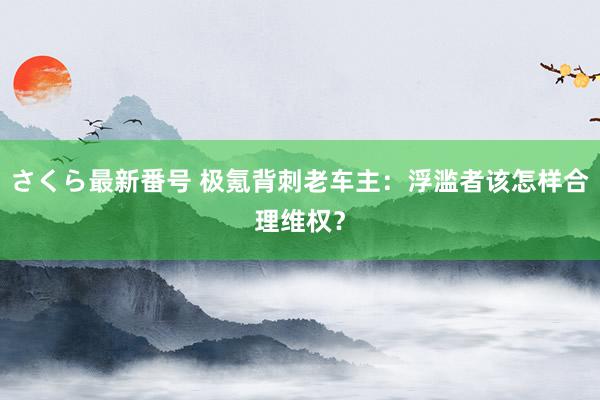 さくら最新番号 极氪背刺老车主：浮滥者该怎样合理维权？