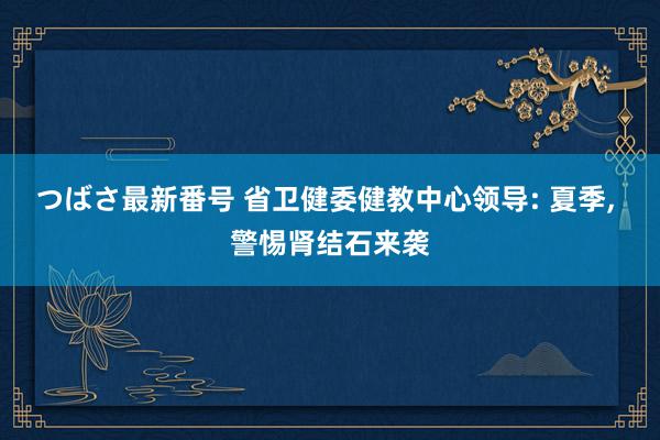 つばさ最新番号 省卫健委健教中心领导: 夏季, 警惕肾结石来袭