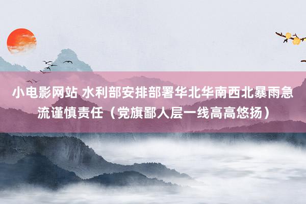 小电影网站 水利部安排部署华北华南西北暴雨急流谨慎责任（党旗鄙人层一线高高悠扬）