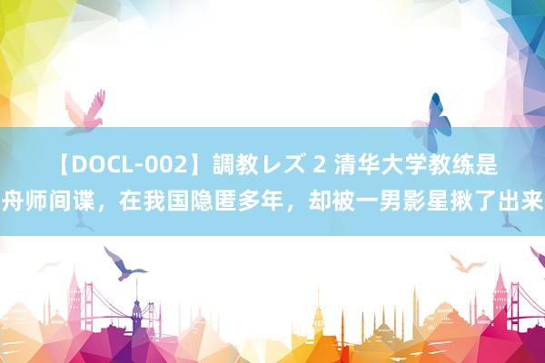 【DOCL-002】調教レズ 2 清华大学教练是舟师间谍，在我国隐匿多年，却被一男影星揪了出来