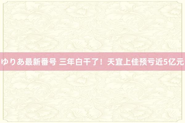 ゆりあ最新番号 三年白干了！天宜上佳预亏近5亿元