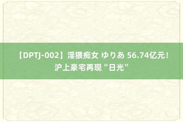 【DPTJ-002】淫猥痴女 ゆりあ 56.74亿元！沪上豪宅再现“日光”