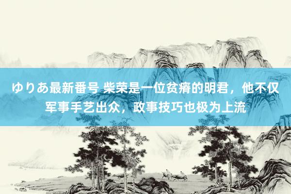 ゆりあ最新番号 柴荣是一位贫瘠的明君，他不仅军事手艺出众，政事技巧也极为上流