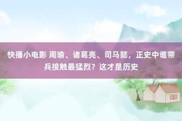 快播小电影 周瑜、诸葛亮、司马懿，正史中谁带兵接触最猛烈？这才是历史