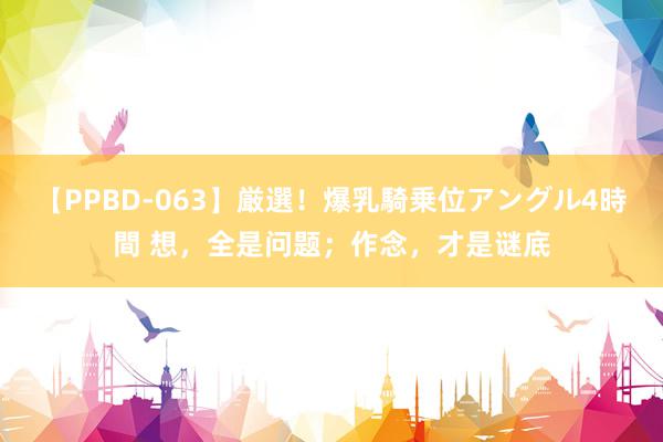 【PPBD-063】厳選！爆乳騎乗位アングル4時間 想，全是问题；作念，才是谜底