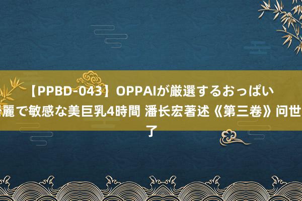 【PPBD-043】OPPAIが厳選するおっぱい 綺麗で敏感な美巨乳4時間 潘长宏著述《第三卷》问世了