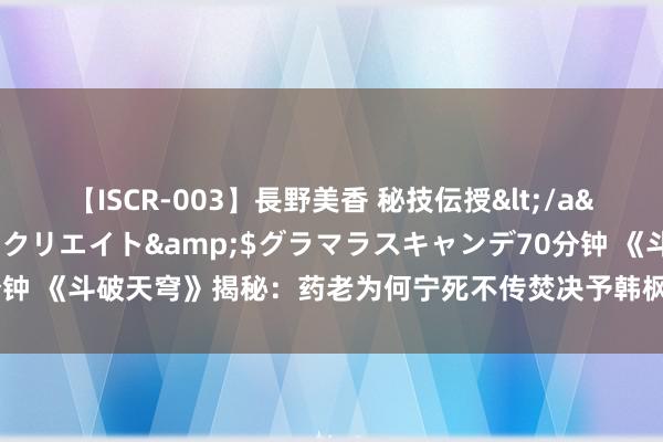 【ISCR-003】長野美香 秘技伝授</a>2011-09-08SODクリエイト&$グラマラスキャンデ70分钟 《斗破天穹》揭秘：药老为何宁死不传焚决予韩枫，却对初见萧炎高亢相赠？