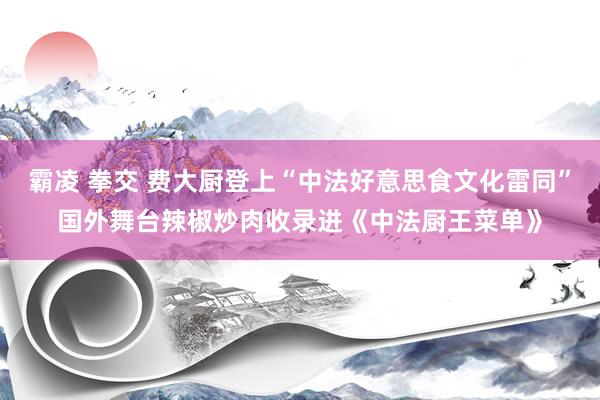 霸凌 拳交 费大厨登上“中法好意思食文化雷同”国外舞台辣椒炒肉收录进《中法厨王菜单》