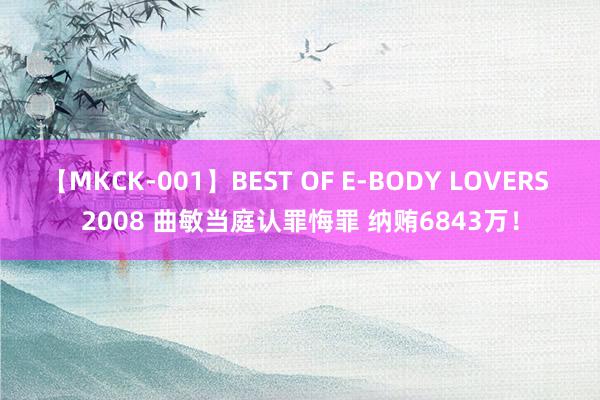 【MKCK-001】BEST OF E-BODY LOVERS 2008 曲敏当庭认罪悔罪 纳贿6843万！