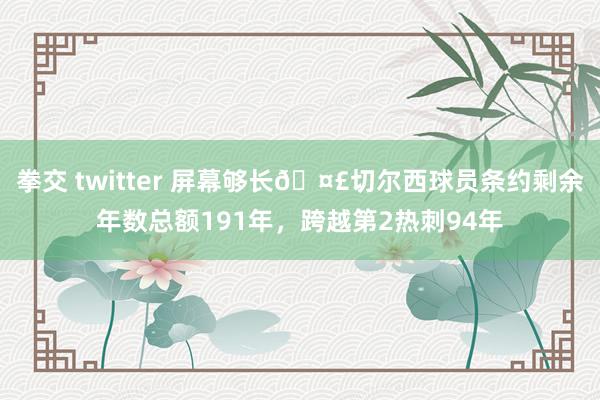 拳交 twitter 屏幕够长🤣切尔西球员条约剩余年数总额191年，跨越第2热刺94年