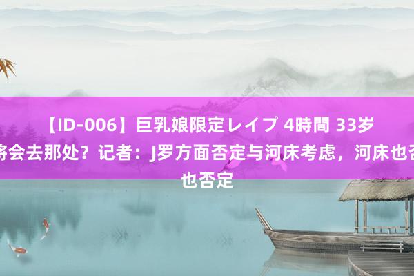 【ID-006】巨乳娘限定レイプ 4時間 33岁宿将会去那处？记者：J罗方面否定与河床考虑，河床也否定