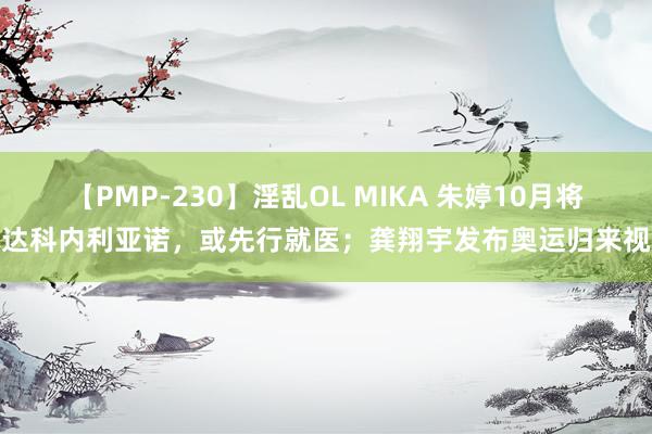 【PMP-230】淫乱OL MIKA 朱婷10月将抵达科内利亚诺，或先行就医；龚翔宇发布奥运归来视频