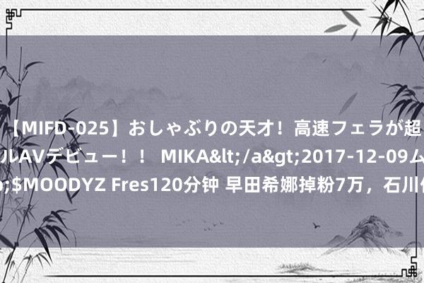 【MIFD-025】おしゃぶりの天才！高速フェラが超ヤバイ即尺黒ギャルAVデビュー！！ MIKA</a>2017-12-09ムーディーズ&$MOODYZ Fres120分钟 早田希娜掉粉7万，石川佳纯干脆刊出，韩国球员：吞并这种感受