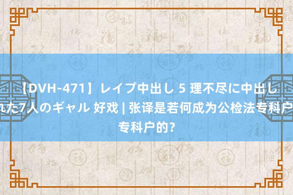 【DVH-471】レイプ中出し 5 理不尽に中出しされた7人のギャル 好戏 | 张译是若何成为公检法专科户的？