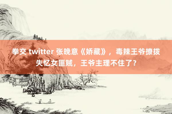 拳交 twitter 张晚意《娇藏》，毒辣王爷撩拨失忆女匪贼，王爷主理不住了？