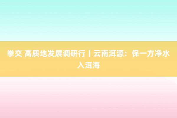 拳交 高质地发展调研行丨云南洱源：保一方净水入洱海