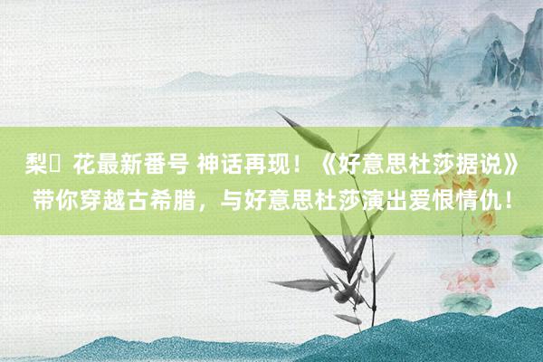 梨々花最新番号 神话再现！《好意思杜莎据说》带你穿越古希腊，与好意思杜莎演出爱恨情仇！