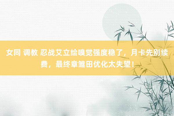 女同 调教 忍战艾立绘嗅觉强度稳了，月卡先别续费，最终章雏田优化太失望！