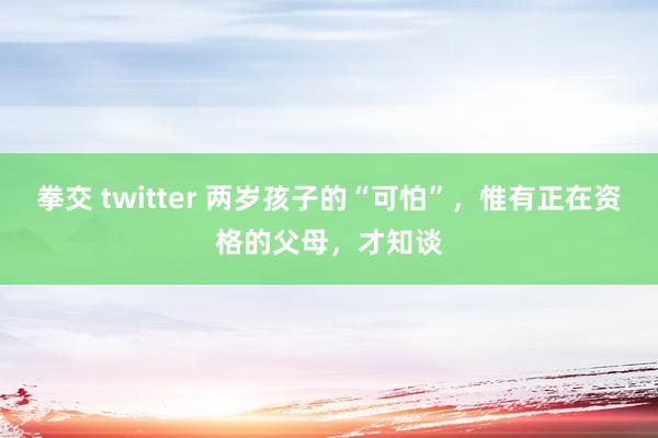 拳交 twitter 两岁孩子的“可怕”，惟有正在资格的父母，才知谈