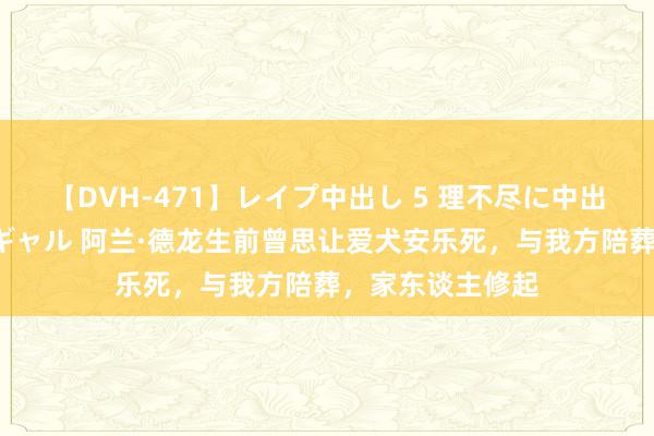 【DVH-471】レイプ中出し 5 理不尽に中出しされた7人のギャル 阿兰·德龙生前曾思让爱犬安乐死，与我方陪葬，家东谈主修起