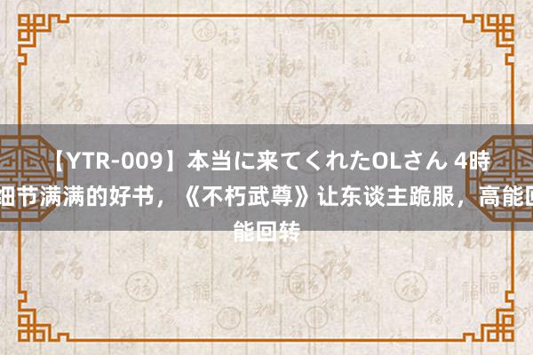 【YTR-009】本当に来てくれたOLさん 4時間 细节满满的好书，《不朽武尊》让东谈主跪服，高能回转