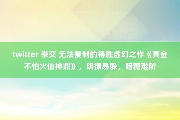 twitter 拳交 无法复制的得胜虚幻之作《真金不怕火仙神鼎》，明撩易躲，暗糖难防