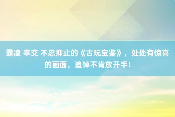 霸凌 拳交 不忍抑止的《古玩宝鉴》，处处有惊喜的画面，追悼不肯放开手！