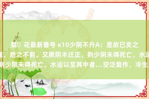 梨々花最新番号 κ10少阴不升A：是故巳亥之岁，君火死亡，主窒天蓬，胜之不前。又厥阴木迁正，则少阴未得死亡，水运以至其中者…空泛复作，冷生旦暮。