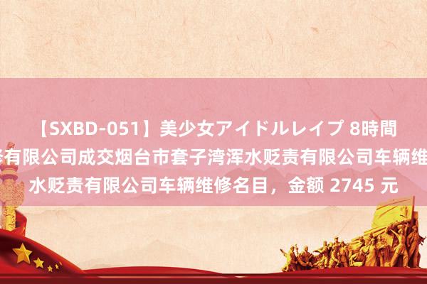 【SXBD-051】美少女アイドルレイプ 8時間 烟台行运半岛汽车维修有限公司成交烟台市套子湾浑水贬责有限公司车辆维修名目，金额 2745 元