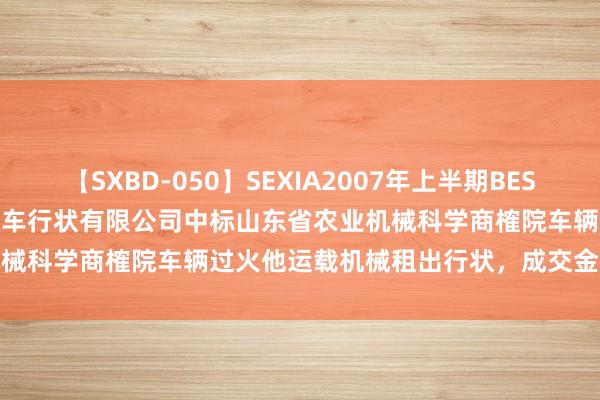 【SXBD-050】SEXIA2007年上半期BEST 全35作品8時間 山东登博汽车行状有限公司中标山东省农业机械科学商榷院车辆过火他运载机械租出行状，成交金额 1325 元