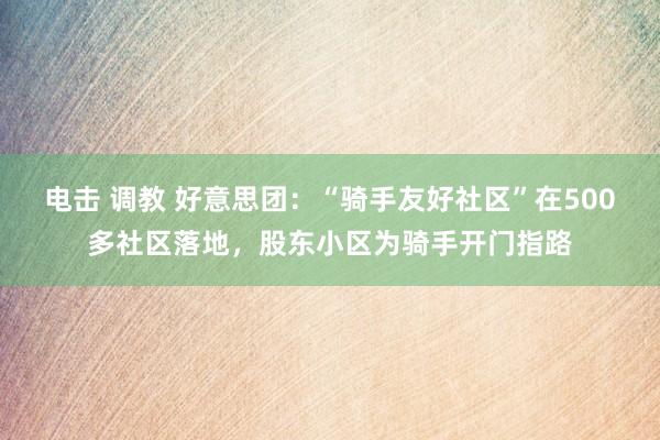 电击 调教 好意思团：“骑手友好社区”在500多社区落地，股东小区为骑手开门指路