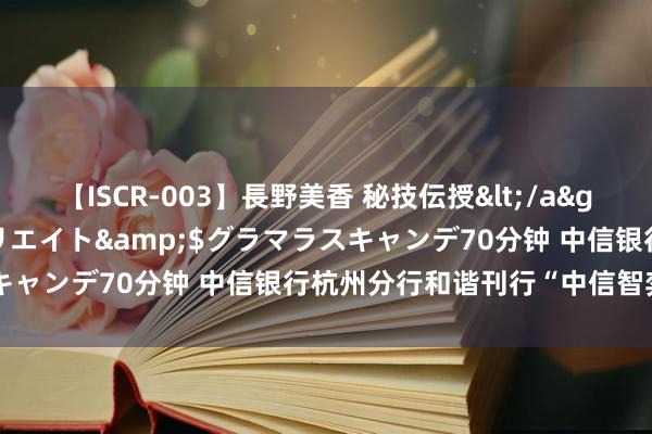 【ISCR-003】長野美香 秘技伝授</a>2011-09-08SODクリエイト&$グラマラスキャンデ70分钟 中信银行杭州分行和谐刊行“中信智弈”联名卡