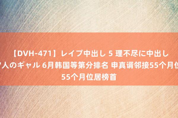 【DVH-471】レイプ中出し 5 理不尽に中出しされた7人のギャル 6月韩国等第分排名 申真谞邻接55个月位居榜首