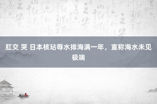 肛交 哭 日本核玷辱水排海满一年，宣称海水未见极端