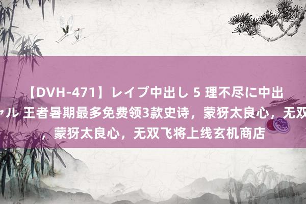 【DVH-471】レイプ中出し 5 理不尽に中出しされた7人のギャル 王者暑期最多免费领3款史诗，蒙犽太良心，无双飞将上线玄机商店