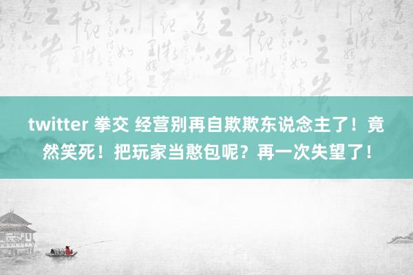 twitter 拳交 经营别再自欺欺东说念主了！竟然笑死！把玩家当憨包呢？再一次失望了！