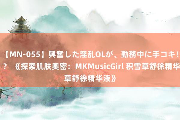 【MN-055】興奮した淫乱OLが、勤務中に手コキ！！？？ 《探索肌肤奥密：MKMusicGirl 积雪草舒徐精华液》