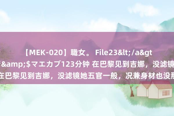 【MEK-020】職女。 File23</a>2011-05-20プレステージ&$マエカブ123分钟 在巴黎见到吉娜，没滤镜她五官一般，况兼身材也没那么有料！