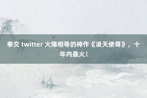 拳交 twitter 火爆相等的神作《凌天使尊》，十年内最火！