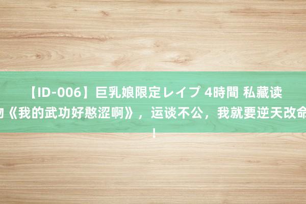 【ID-006】巨乳娘限定レイプ 4時間 私藏读物《我的武功好憨涩啊》，运谈不公，我就要逆天改命！