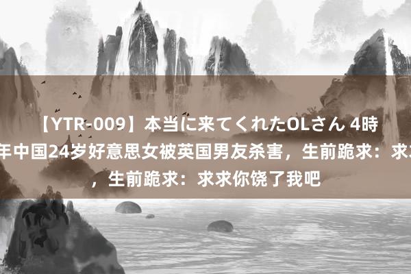 【YTR-009】本当に来てくれたOLさん 4時間 归来：17年中国24岁好意思女被英国男友杀害，生前跪求：求求你饶了我吧