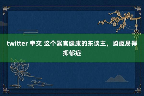 twitter 拳交 这个器官健康的东谈主，崎岖易得抑郁症